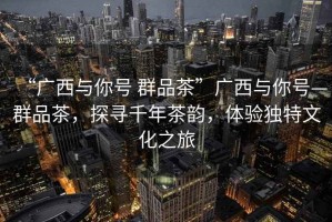 “廣西與你號 群品茶”廣西與你號—群品茶，探尋千年茶韻，體驗獨特文化之旅