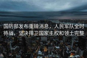 國防部發(fā)布重磅消息，人民軍隊全時待戰(zhàn)，堅決捍衛(wèi)國家主權(quán)和領(lǐng)土完整