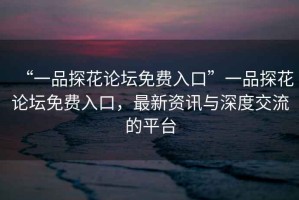 “一品探花論壇免費入口”一品探花論壇免費入口，最新資訊與深度交流的平臺