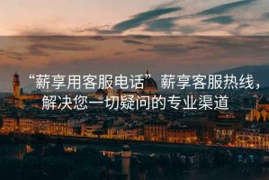 “薪享用客服電話”薪享客服熱線，解決您一切疑問的專業(yè)渠道