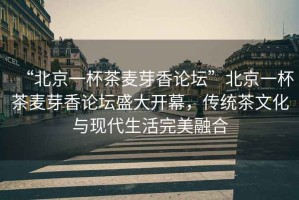“北京一杯茶麥芽香論壇”北京一杯茶麥芽香論壇盛大開幕，傳統(tǒng)茶文化與現(xiàn)代生活完美融合
