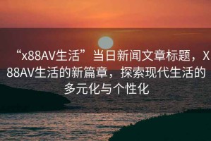 “x88AV生活”當(dāng)日新聞文章標(biāo)題，X88AV生活的新篇章，探索現(xiàn)代生活的多元化與個性化