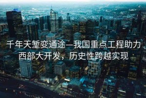 千年天塹變通途—我國重點工程助力西部大開發(fā)，歷史性跨越實現(xiàn)