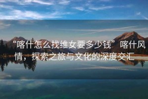“喀什怎么找維女要多少錢”喀什風情，探索之旅與文化的深度交匯