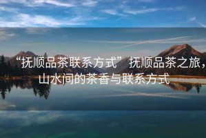 “撫順品茶聯(lián)系方式”撫順品茶之旅，山水間的茶香與聯(lián)系方式