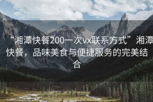 “湘潭快餐200一次vx聯(lián)系方式”湘潭快餐，品味美食與便捷服務(wù)的完美結(jié)合