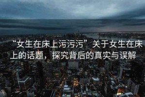 “女生在床上污污污”關(guān)于女生在床上的話題，探究背后的真實(shí)與誤解