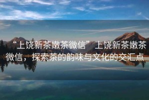 “上饒新茶嫩茶微信”上饒新茶嫩茶微信，探索茶的韻味與文化的交匯點(diǎn)