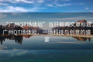 “廣州QT場體驗(yàn)”當(dāng)日新聞文章標(biāo)題，廣州QT場體驗(yàn)，一場科技與創(chuàng)意的盛宴