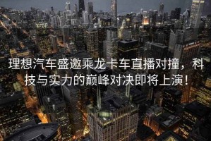 理想汽車盛邀乘龍卡車直播對(duì)撞，科技與實(shí)力的巔峰對(duì)決即將上演！