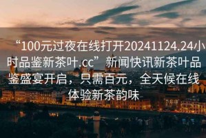“100元過(guò)夜在線打開(kāi)20241124.24小時(shí)品鑒新茶葉.cc”新聞快訊新茶葉品鑒盛宴開(kāi)啟，只需百元，全天候在線體驗(yàn)新茶韻味