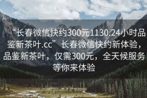 “長春微信快約300元1130.24小時(shí)品鑒新茶葉.cc”長春微信快約新體驗(yàn)，品鑒新茶葉，僅需300元，全天候服務(wù)等你來體驗(yàn)