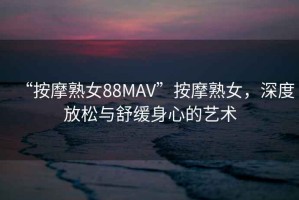 “按摩熟女88MAV”按摩熟女，深度放松與舒緩身心的藝術(shù)