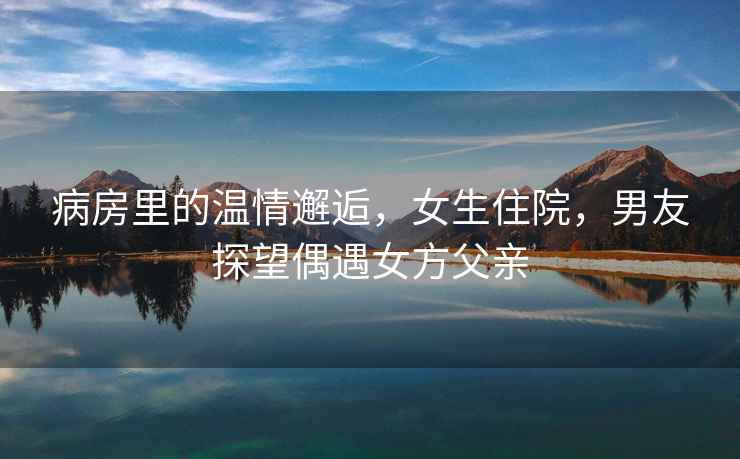 病房里的溫情邂逅，女生住院，男友探望偶遇女方父親