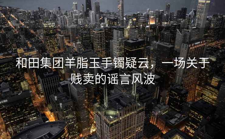 和田集團(tuán)羊脂玉手鐲疑云，一場(chǎng)關(guān)于賤賣的謠言風(fēng)波