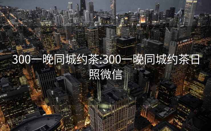 300一晚同城約茶:300一晚同城約茶日照微信