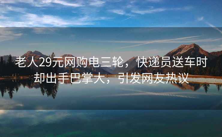 老人29元網(wǎng)購電三輪，快遞員送車時卻出手巴掌大，引發(fā)網(wǎng)友熱議