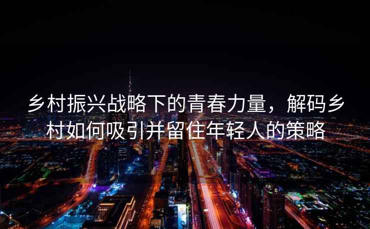 鄉(xiāng)村振興戰(zhàn)略下的青春力量，解碼鄉(xiāng)村如何吸引并留住年輕人的策略