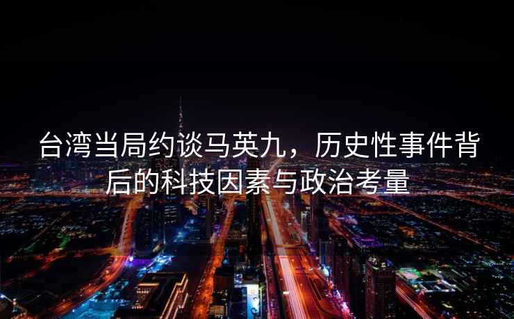 臺(tái)灣當(dāng)局約談馬英九，歷史性事件背后的科技因素與政治考量
