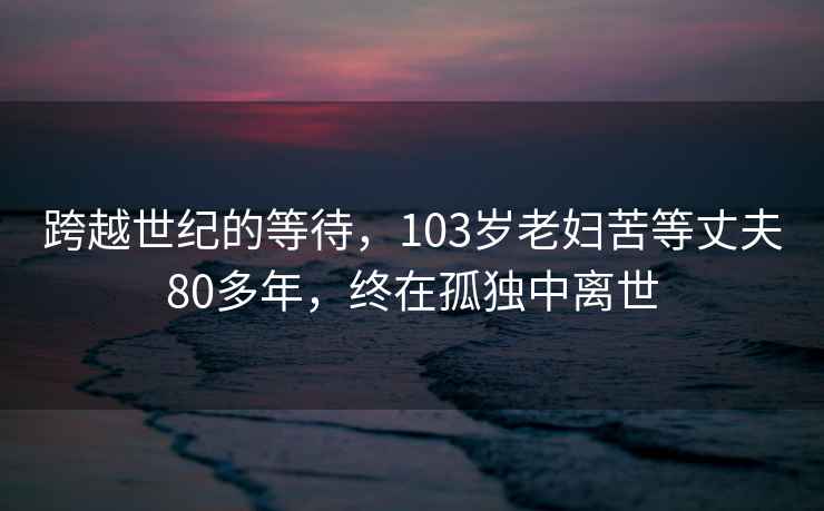 跨越世紀(jì)的等待，103歲老婦苦等丈夫80多年，終在孤獨(dú)中離世
