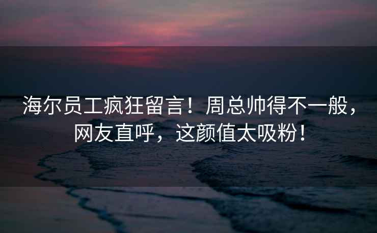 海爾員工瘋狂留言！周總帥得不一般，網(wǎng)友直呼，這顏值太吸粉！