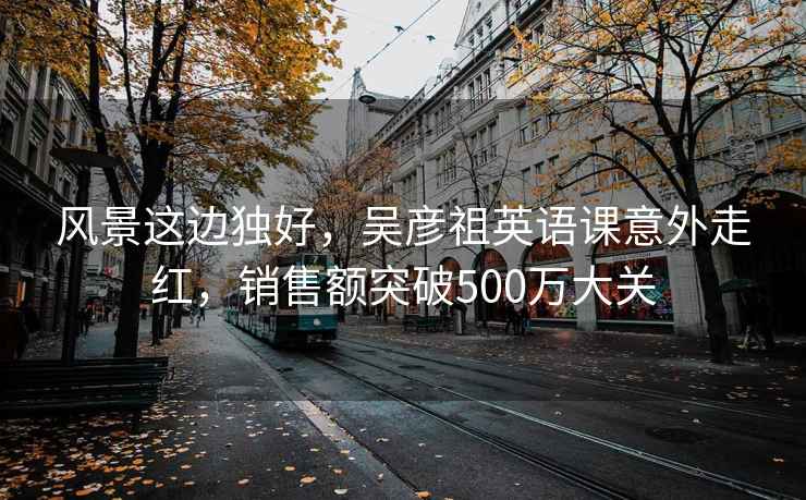 風(fēng)景這邊獨(dú)好，吳彥祖英語(yǔ)課意外走紅，銷(xiāo)售額突破500萬(wàn)大關(guān)