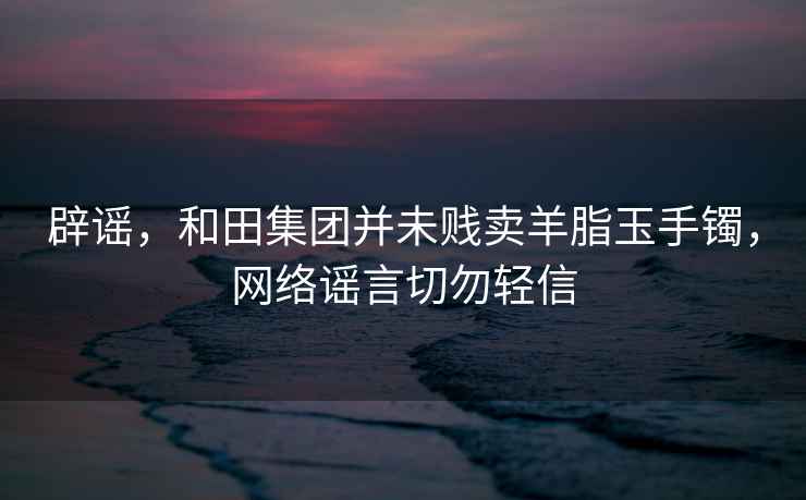 辟謠，和田集團(tuán)并未賤賣羊脂玉手鐲，網(wǎng)絡(luò)謠言切勿輕信