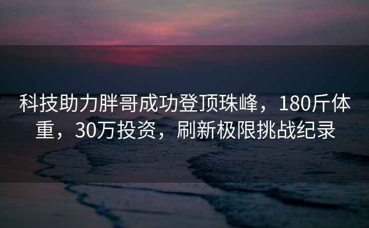 科技助力胖哥成功登頂珠峰，180斤體重，30萬投資，刷新極限挑戰(zhàn)紀(jì)錄