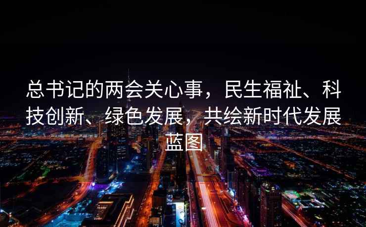 總書記的兩會關心事，民生福祉、科技創(chuàng)新、綠色發(fā)展，共繪新時代發(fā)展藍圖