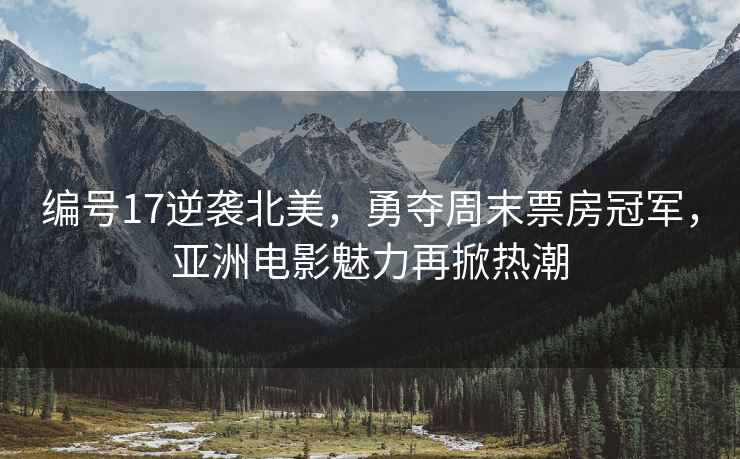 編號17逆襲北美，勇奪周末票房冠軍，亞洲電影魅力再掀熱潮