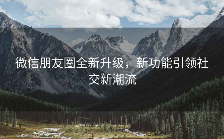 微信朋友圈全新升級，新功能引領社交新潮流