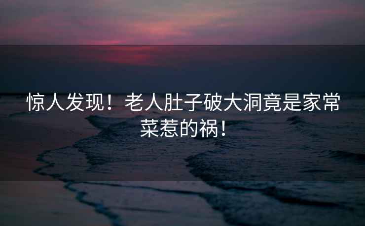 驚人發(fā)現(xiàn)！老人肚子破大洞竟是家常菜惹的禍！