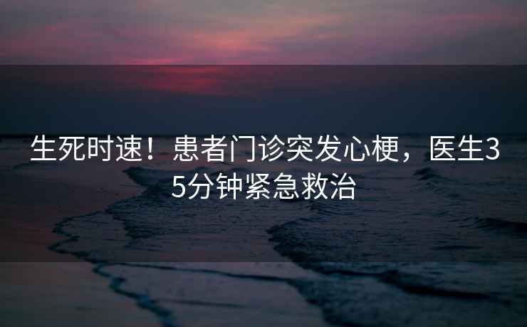 生死時(shí)速！患者門診突發(fā)心梗，醫(yī)生35分鐘緊急救治