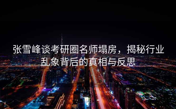張雪峰談考研圈名師塌房，揭秘行業(yè)亂象背后的真相與反思