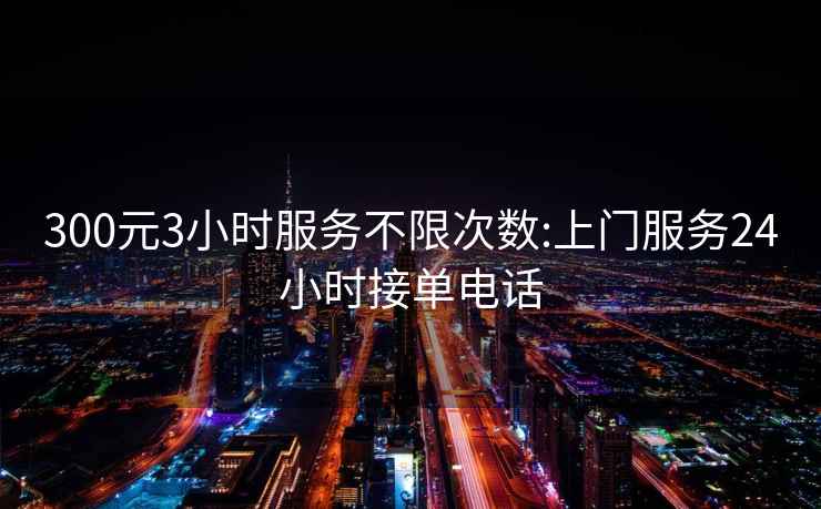 300元3小時服務不限次數:上門服務24小時接單電話