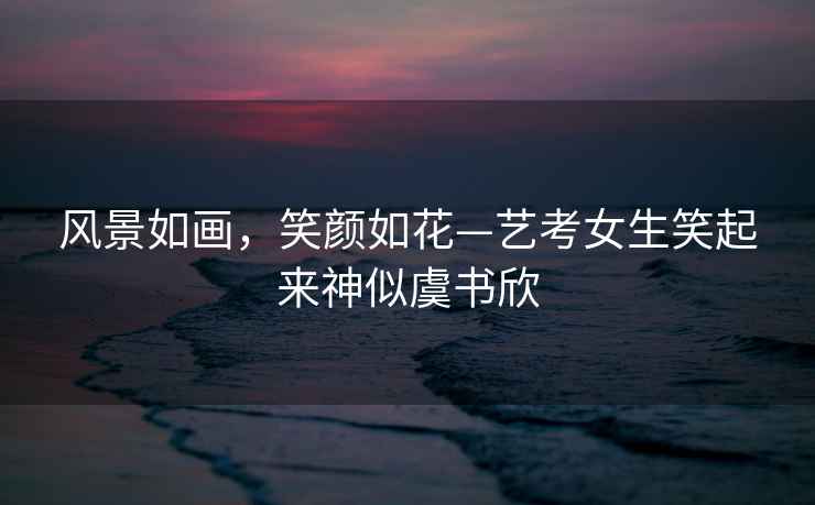 風景如畫，笑顏如花—藝考女生笑起來神似虞書欣