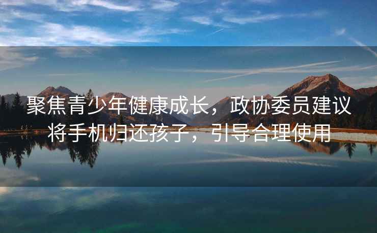 聚焦青少年健康成長，政協(xié)委員建議將手機歸還孩子，引導(dǎo)合理使用