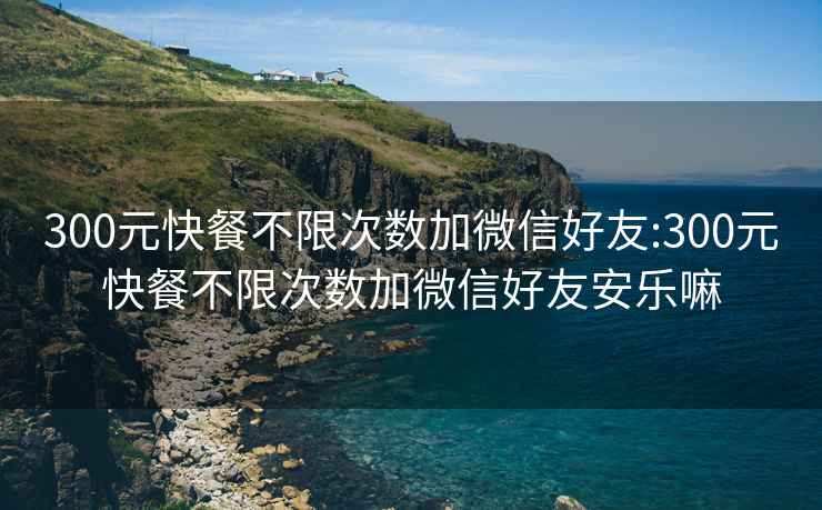 300元快餐不限次數(shù)加微信好友:300元快餐不限次數(shù)加微信好友安樂(lè)嘛