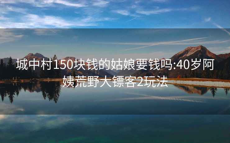 城中村150塊錢的姑娘要錢嗎:40歲阿姨荒野大鏢客2玩法