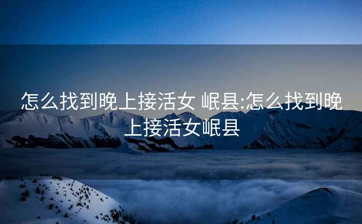 怎么找到晚上接活女 岷縣:怎么找到晚上接活女岷縣
