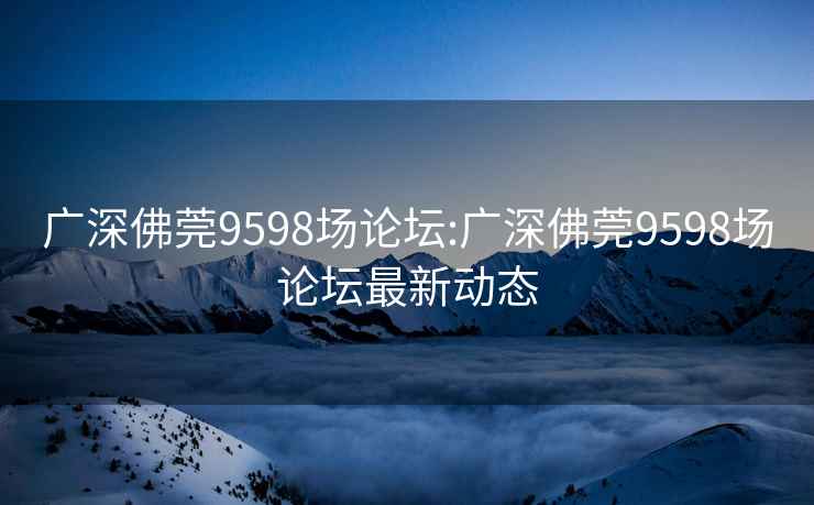 廣深佛莞9598場(chǎng)論壇:廣深佛莞9598場(chǎng)論壇最新動(dòng)態(tài)