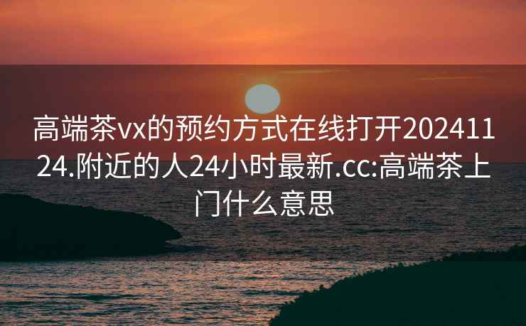 高端茶vx的預(yù)約方式在線打開20241124.附近的人24小時最新.cc:高端茶上門什么意思