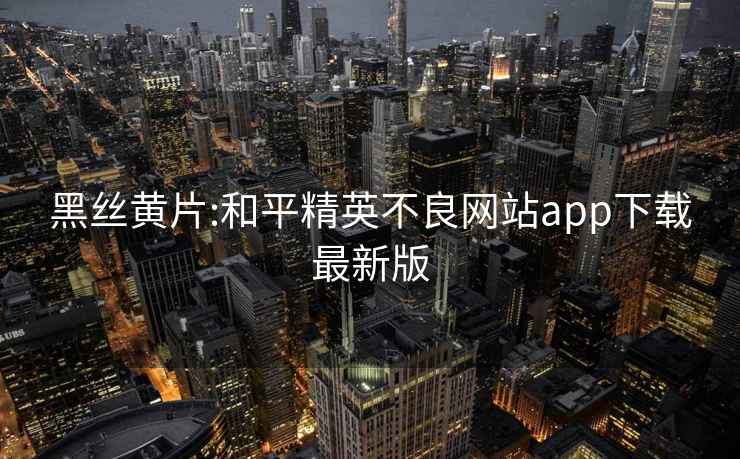黑絲黃片:和平精英不良網(wǎng)站app下載最新版