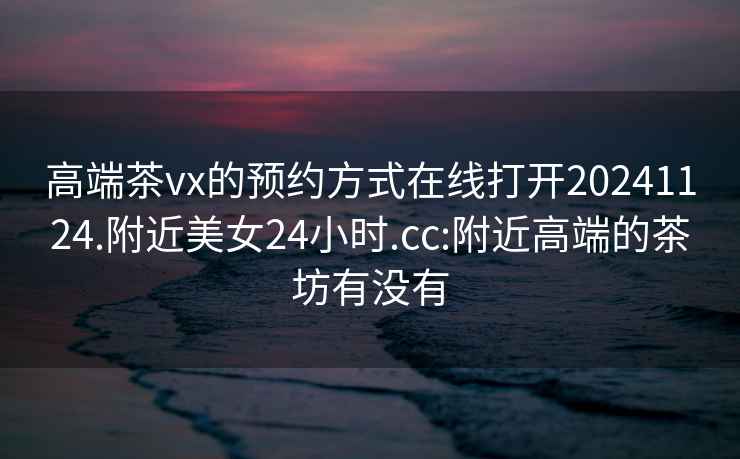 高端茶vx的預約方式在線打開20241124.附近美女24小時.cc:附近高端的茶坊有沒有