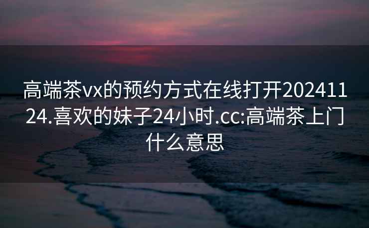 高端茶vx的預約方式在線打開20241124.喜歡的妹子24小時.cc:高端茶上門什么意思