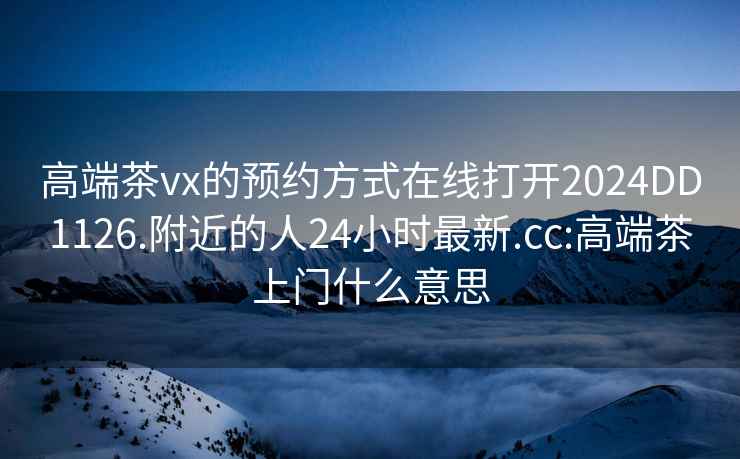 高端茶vx的預(yù)約方式在線打開(kāi)2024DD1126.附近的人24小時(shí)最新.cc:高端茶上門(mén)什么意思
