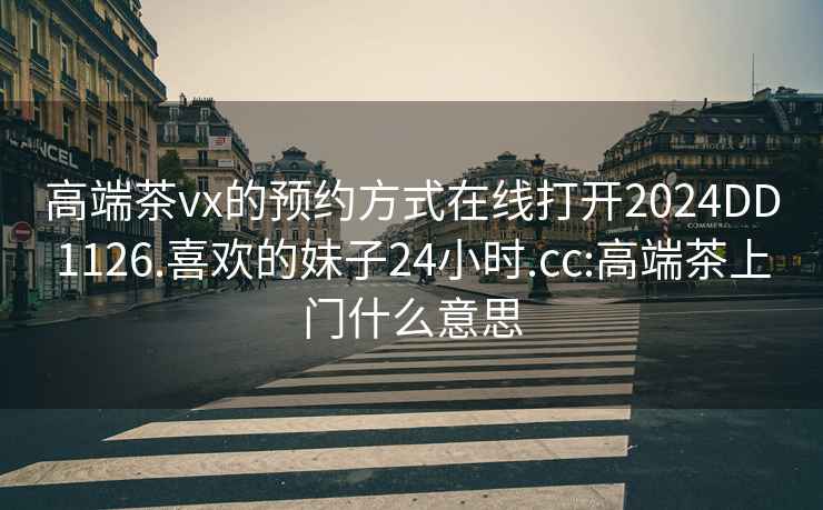 高端茶vx的預(yù)約方式在線(xiàn)打開(kāi)2024DD1126.喜歡的妹子24小時(shí).cc:高端茶上門(mén)什么意思