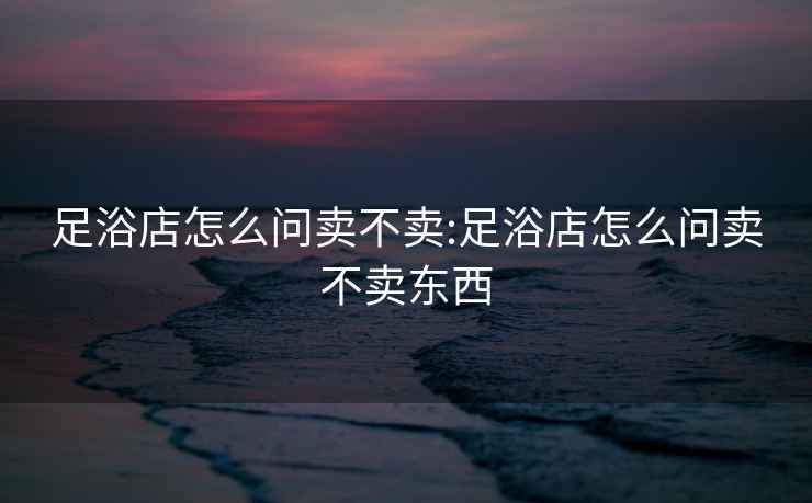 足浴店怎么問賣不賣:足浴店怎么問賣不賣東西