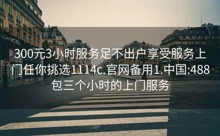 300元3小時(shí)服務(wù)足不出戶享受服務(wù)上門任你挑選1114c.官網(wǎng)備用1.中國:488包三個(gè)小時(shí)的上門服務(wù)