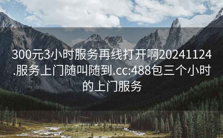 300元3小時(shí)服務(wù)再線打開(kāi)啊20241124.服務(wù)上門(mén)隨叫隨到.cc:488包三個(gè)小時(shí)的上門(mén)服務(wù)